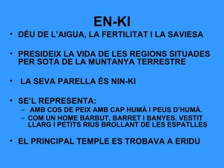EN-KI
• DÉU DE L’AIGUA, LA FERTILITAT I LA SAVIESA
• PRESIDEIX LA VIDA DE LES REGIONS SITUADES
PER SOTA DE LA MUNTANYA TERRESTRE
• LA SEVA PARELLA ÉS NIN-KI
• SE’L REPRESENTA:
– AMB COS DE PEIX AMB CAP HUMÀ I PEUS D’HUMÀ.
– COM UN HOME BARBUT, BARRET I BANYES, VESTIT
LLARG I PETITS RIUS BROLLANT DE LES ESPATLLES

• EL PRINCIPAL TEMPLE ES TROBAVA A ERIDU

 