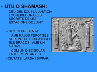 • UTU O SHAMASH:
– DÉU DEL SOL I LA JUSTÍCIA
I CONEIXEDOR DELS
SECRETS DE LES
ESTACIONS DE L’ANY
– SE’L REPRESENTA:
. AMB RAJOS FEROTGES
SORTINT DE L’ESPATLLA I
ELS BRAÇOS I AMB UN
GANIVET
. COM UN DISC SOLAR
ENTRE MUNTANYES.
- CIUTATS: LARSA I SIPPAR

 