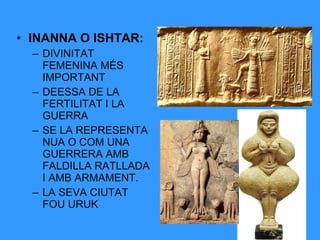 • INANNA O ISHTAR:
– DIVINITAT
FEMENINA MÉS
IMPORTANT
– DEESSA DE LA
FERTILITAT I LA
GUERRA
– SE LA REPRESENTA
NUA O COM UNA
GUERRERA AMB
FALDILLA RATLLADA
I AMB ARMAMENT.
– LA SEVA CIUTAT
FOU URUK

 