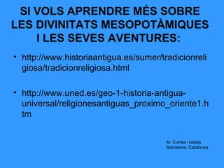 SI VOLS APRENDRE MÉS SOBRE
LES DIVINITATS MESOPOTÀMIQUES
I LES SEVES AVENTURES:
• http://www.historiaantigua.es/sumer/tradicionreli
giosa/tradicionreligiosa.html
• http://www.uned.es/geo-1-historia-antiguauniversal/religionesantiguas_proximo_oriente1.h
tm
M. Correa i Masip
Barcelona, Catalunya

 
