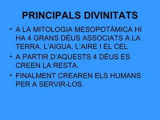 PRINCIPALS DIVINITATS
• A LA MITOLOGIA MESOPOTÀMICA HI
HA 4 GRANS DÉUS ASSOCIATS A LA
TERRA, L’AIGUA, L’AIRE I EL CEL
• A PARTIR D’AQUESTS 4 DÉUS ES
CREEN LA RESTA.
• FINALMENT CREAREN ELS HUMANS
PER A SERVIR-LOS.

 
