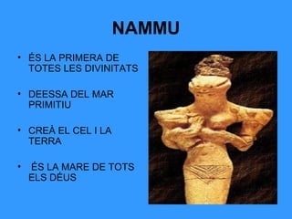 NAMMU
• ÉS LA PRIMERA DE
TOTES LES DIVINITATS
• DEESSA DEL MAR
PRIMITIU
• CREÀ EL CEL I LA
TERRA
•

ÉS LA MARE DE TOTS
ELS DÉUS

 