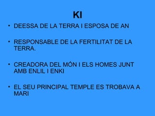 KI
• DEESSA DE LA TERRA I ESPOSA DE AN
• RESPONSABLE DE LA FERTILITAT DE LA
TERRA.
• CREADORA DEL MÓN I ELS HOMES JUNT
AMB ENLIL I ENKI
• EL SEU PRINCIPAL TEMPLE ES TROBAVA A
MARI

 