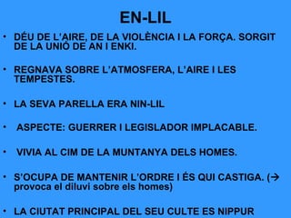 EN-LIL
• DÉU DE L’AIRE, DE LA VIOLÈNCIA I LA FORÇA. SORGIT
DE LA UNIÓ DE AN I ENKI.
• REGNAVA SOBRE L’ATMOSFERA, L’AIRE I LES
TEMPESTES.
• LA SEVA PARELLA ERA NIN-LIL
•

ASPECTE: GUERRER I LEGISLADOR IMPLACABLE.

•

VIVIA AL CIM DE LA MUNTANYA DELS HOMES.

• S’OCUPA DE MANTENIR L’ORDRE I ÉS QUI CASTIGA. (
provoca el diluvi sobre els homes)
• LA CIUTAT PRINCIPAL DEL SEU CULTE ES NIPPUR

 