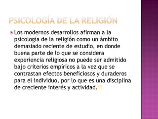  Losmodernos desarrollos afirman a la
 psicología de la religión como un ámbito
 demasiado reciente de estudio, en donde
 buena parte de lo que se considera
 experiencia religiosa no puede ser admitido
 bajo criterios empíricos a la vez que se
 contrastan efectos beneficiosos y duraderos
 para el individuo, por lo que es una disciplina
 de creciente interés y actividad.48
 