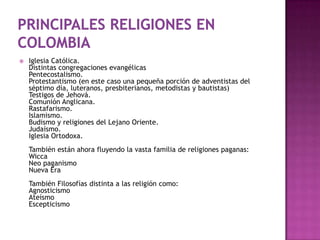    Iglesia Católica.
    Distintas congregaciones evangélicas
    Pentecostalismo.
    Protestantismo (en este caso una pequeña porción de adventistas del
    séptimo día, luteranos, presbiterianos, metodistas y bautistas)
    Testigos de Jehová.
    Comunión Anglicana.
    Rastafarismo.
    Islamismo.
    Budismo y religiones del Lejano Oriente.
    Judaísmo.
    Iglesia Ortodoxa.
    También están ahora fluyendo la vasta familia de religiones paganas:
    Wicca
    Neo paganismo
    Nueva Era
    También Filosofías distinta a las religión como:
    Agnosticismo
    Ateísmo
    Escepticismo
 