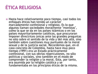    Hasta hace relativamente poco tiempo, casi todos los
    enfoques éticos han tenido un carácter
    marcadamente confesional y religioso. Es lo que
    algunos llaman sociedades moralmente "monistas",
    como la que se da en los países islámicos o en los
    países mayoritariamente católicos, que procuraran
    imponer directrices únicas ante las grandes preguntas
    no sólo sobre el sentido de la vida y del más allá, sino
    también sobre cuestiones muy puntuales de la moral
    sexual y de la justicia social. Recordemos que, en el
    caso concreto de Colombia, hasta hace muy poco
    tiempo (1991) era un Estado prácticamente
    confesional, con sus obvias repercusiones, no sólo
    políticas y sociales, sino también en el modo de
    comprender la religión y la moral. Esta, por tanto,
    era asumida por la religión católica y se
    fundamentaba en los principios éticos de la misma.
 