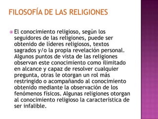  Elconocimiento religioso, según los
 seguidores de las religiones, puede ser
 obtenido de líderes religiosos, textos
 sagrados y/o la propia revelación personal.
 Algunos puntos de vista de las religiones
 observan este conocimiento como ilimitado
 en alcance y capaz de resolver cualquier
 pregunta, otras le otorgan un rol más
 restringido o acompañando al conocimiento
 obtenido mediante la observación de los
 fenómenos físicos. Algunas religiones otorgan
 al conocimiento religioso la característica de
 ser infalible.
 