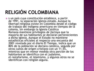    s un país cuya constitución establece, a partir
    de 1991, la separación iglesia-estado. Aunque la
    libertad religiosa existe en Colombia desde el código
    de trabajo del indígena americano en tiempos de la
    colonia, sin embargo la Iglesia Católica
    Romana mantiene privilegios de factoya que la
    mayoría de sus habitantes se declaran pertenecientes
    a dicha iglesia. Aunque el Estado no mantiene
    estadísticas oficiales al respecto una encuesta del
    2001 revelada por el diario El Tiempo, indica que un
    80% de la población se declara católica, seguida por
    otros cultos de origen cristiano con un 11.5%,
    mientras que en menor medida otra porción de los
    habitantes se identifica con el judaísmo,
    el rastafarismo, el islamismo, y algunos otros no se
    identifican con religión alguna.
 