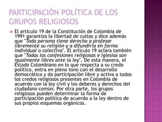    El artículo 19 de la Constitución de Colombia de
    1991 garantiza la libertad de cultos y dice además
    que "Toda persona tiene derecho a profesar
    libremente su religión y a difundirla en forma
    individual o colectiva". El artículo 19 aclara también
    que "Todas las confesiones religiosas e iglesias son
    igualmente libres ante la ley". De esta manera, el
    Estado Colombiano en lo que respecta a su credo
    político, entra en pleno tono con el desarrollo
    democrático y da participación libre y activa a todos
    los credos religiosos presentes en Colombia de
    acuerdo con la ley civil y los deberes y derechos del
    ciudadano común. Por otra parte, los grupos
    religiosos pueden determinar la forma de
    participación política de acuerdo a la ley dentro de
    sus propios esquemas orgánicos.
 
