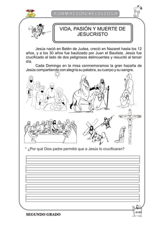 SEGUNDO GRADO
FORMACIÓN RELIGIOSA
Jesús nació en Belén de Judea, creció en Nazaret hasta los 12
años, y a los 30 años fue bautizado por Juan el Bautista. Jesús fue
crucificado al lado de dos peligrosos delincuentes y resucitó al tercer
día.
Cada Domingo en la misa conmemoramos la gran hazaña de
Jesús compartiendo con alegría su palabra, su cuerpo y su sangre.
VIDA, PASIÓN Y MUERTE DE
JESUCRISTO
015
* ¿Por qué Dios padre permitió que a Jesús lo crucificaran?
 