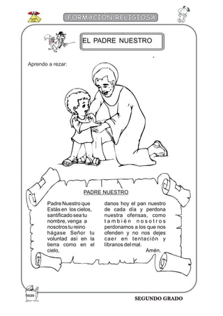 SEGUNDO GRADO
FORMACIÓN RELIGIOSA
EL PADRE NUESTRO
PADRE NUESTRO
Padre Nuestro que
Estás en los cielos,
santificado sea tu
nombre, venga a
nosotros tu reino
hágase Señor tu
voluntad así en la
tierra como en el
cielo,
danos hoy el pan nuestro
de cada día y perdona
nuestra ofensas, como
t a m b i é n n o s o t r o s
perdonamos a los que nos
ofenden y no nos dejes
caer en tentación y
líbranos del mal.
Amén.
Aprendo a rezar:
020
 