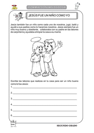 SEGUNDO GRADO
FORMACIÓN RELIGIOSA
Jesús también fue un niño como cada uno de nosotros, jugó, bailó y
ayudó a sus padres como lo hacemos nosotros. Jesús siempre fue un
niño muy bueno y obediente, colaboraba con su padre en las labores
de carpintería y ayudaba a limpiar la casa a su mamá.
Escribe las labores que realizas en tu casa para ser un niño bueno
como lo fue Jesús:
1. ____________________________________________________
2. ____________________________________________________
3. ____________________________________________________
4. ____________________________________________________
5. ____________________________________________________
6. ____________________________________________________
JESÚS FUE UN NIÑO COMOYO
028
 