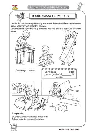 SEGUNDO GRADO
FORMACIÓN RELIGIOSA
Jesús de niño fue muy bueno y amoroso. Jesús nos da un ejemplo de
amor y obediencia hacia los padres .
José era un carpintero muy eficiente y María era una ejemplar ama de
casa.
Coloreo y comento:
En mi casa _________ todos
juntos; gracias al _______ de
Jesús.
Responde:
¿Qué actividades realiza tu familia?
Dibuja una de esas actividades.
JESÚSAMAASUS PADRES
030
 