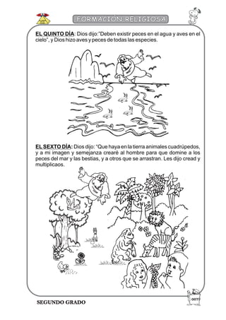 SEGUNDO GRADO
FORMACIÓN RELIGIOSA
EL QUINTO DÍA: Dios dijo:”Deben existir peces en el agua y aves en el
cielo”, y Dios hizo aves y peces de todas las especies.
ELSEXTO DÍA: Dios dijo: “Que haya en la tierra animales cuadrúpedos,
y a mi imagen y semejanza crearé al hombre para que domine a los
peces del mar y las bestias, y a otros que se arrastran. Les dijo cread y
multiplicaos.
007
 