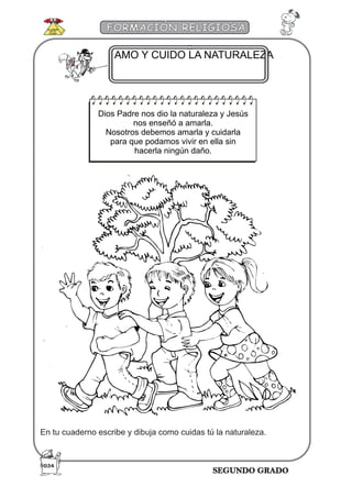 SEGUNDO GRADO
FORMACIÓN RELIGIOSA
AMO Y CUIDO LA NATURALEZA
Dios Padre nos dio la naturaleza y Jesús
nos enseñó a amarla.
Nosotros debemos amarla y cuidarla
para que podamos vivir en ella sin
hacerla ningún daño.
En tu cuaderno escribe y dibuja como cuidas tú la naturaleza.
034
 