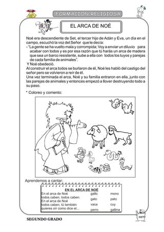 SEGUNDO GRADO
FORMACIÓN RELIGIOSA
Noé era descendiente de Set, el tercer hijo de Adán y Eva, un día en el
campo, escuchó la voz del Señor que le decía:
- “La gente se ha vuelto mala y corrompida; Voy a enviar un diluvio para
acabar con todos y es por esa razón que tú harás un arca de madera
que sea un barco resistente, sube a ella con todos los tuyos y parejas
de cada familia de animales”.
YNoé obedeció.
Al construir el arca todos se burlaron de él, Noé les habló del castigo del
señor pero se volvieron a reír de él.
Una vez terminada el arca, Noé y su familia entraron en ella, junto con
las parejas de animales y entonces empezó a llover destruyendo todo a
su paso.
* Coloreo y comento:
EN EL ARCA DE NOÉ
En el arca de Noé
todos caben, todos caben.
En el arca de Noé
todos caben, tú también
quieres oír como dice el...
gallo mono
gato pato
vaca cuy
perro gallina
EL ARCA DE NOÉ
Aprendemos a cantar:
037
 