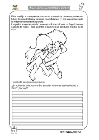 SEGUNDO GRADO
FORMACIÓN RELIGIOSA
Responde la siguiente pregunta:
¿Si hubieses sido Adán o Eva también hubieras desobedecido a
Dios?¿Por qué?
Dios maldijo a la serpiente y anunció a nuestros primeros padres un
futuro lleno de tristezas, trabajos y penalidades, y con la esperanza de
la redención en un tiempo futuro.
Luego los arrojó del paraíso, en cuya entrada colocó a un ángel con una
espada de fuego, para guardar el camino que conducía al árbol de la
vida.
012
 