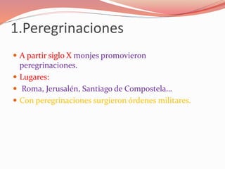 1.Peregrinaciones
 A partir siglo X monjes promovieron
peregrinaciones.
 Lugares:
 Roma, Jerusalén, Santiago de Compostela…
 Con peregrinaciones surgieron órdenes militares.
 