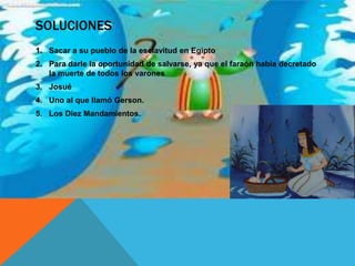 SOLUCIONES
1. Sacar a su pueblo de la esclavitud en Egipto
2. Para darle la oportunidad de salvarse, ya que el faraón habia decretado
   la muerte de todos los varones
3. Josué
4. Uno al que llamó Gerson.
5. Los Diez Mandamientos.
 