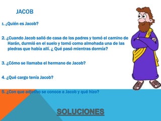 JACOB
1. ¿Quién es   Jacob?


2. ¿Cuando Jacob salió de casa de los padres y tomó el camino de
    Harán, durmió en el suelo y tomó como almohada una de las
    piedras que había allí. ¿ Qué pasó mientras dormía?


3. ¿Cómo se llamaba el hermano de Jacob?


4. ¿Qué cargo tenía Jacob?


5. ¿Con que adjetivo se conoce a Jacob y qué hizo?
 