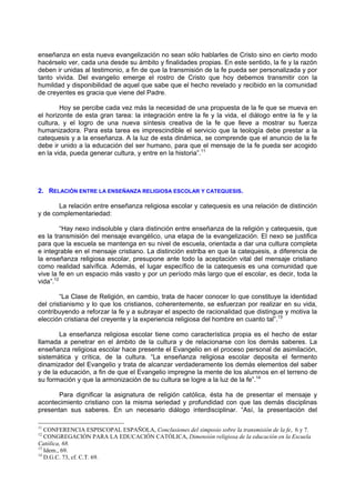 enseñanza en esta nueva evangelización no sean sólo hablarles de Cristo sino en cierto modo
hacérselo ver, cada una desde su ámbito y finalidades propias. En este sentido, la fe y la razón
deben ir unidas al testimonio, a fin de que la transmisión de la fe pueda ser personalizada y por
tanto vivida. Del evangelio emerge el rostro de Cristo que hoy debemos transmitir con la
humildad y disponibilidad de aquel que sabe que el hecho revelado y recibido en la comunidad
de creyentes es gracia que viene del Padre.

        Hoy se percibe cada vez más la necesidad de una propuesta de la fe que se mueva en
el horizonte de esta gran tarea: la integración entre la fe y la vida, el diálogo entre la fe y la
cultura, y el logro de una nueva síntesis creativa de la fe que lleve a mostrar su fuerza
humanizadora. Para esta tarea es imprescindible el servicio que la teología debe prestar a la
catequesis y a la enseñanza. A la luz de esta dinámica, se comprende que el anuncio de la fe
debe ir unido a la educación del ser humano, para que el mensaje de la fe pueda ser acogido
en la vida, pueda generar cultura, y entre en la historia”.11




2. RELACIÓN ENTRE LA ENSEÑANZA RELIGIOSA ESCOLAR Y CATEQUESIS.

       La relación entre enseñanza religiosa escolar y catequesis es una relación de distinción
y de complementariedad:

         “Hay nexo indisoluble y clara distinción entre enseñanza de la religión y catequesis, que
es la transmisión del mensaje evangélico, una etapa de la evangelización. El nexo se justifica
para que la escuela se mantenga en su nivel de escuela, orientada a dar una cultura completa
e integrable en el mensaje cristiano. La distinción estriba en que la catequesis, a diferencia de
la enseñanza religiosa escolar, presupone ante todo la aceptación vital del mensaje cristiano
como realidad salvífica. Además, el lugar específico de la catequesis es una comunidad que
vive la fe en un espacio más vasto y por un período más largo que el escolar, es decir, toda la
vida”.12

        “La Clase de Religión, en cambio, trata de hacer conocer lo que constituye la identidad
del cristianismo y lo que los cristianos, coherentemente, se esfuerzan por realizar en su vida,
contribuyendo a reforzar la fe y a subrayar el aspecto de racionalidad que distingue y motiva la
elección cristiana del creyente y la experiencia religiosa del hombre en cuanto tal”.13

        La enseñanza religiosa escolar tiene como característica propia es el hecho de estar
llamada a penetrar en el ámbito de la cultura y de relacionarse con los demás saberes. La
enseñanza religiosa escolar hace presente el Evangelio en el proceso personal de asimilación,
sistemática y crítica, de la cultura. “La enseñanza religiosa escolar deposita el fermento
dinamizador del Evangelio y trata de alcanzar verdaderamente los demás elementos del saber
y de la educación, a fin de que el Evangelio impregne la mente de los alumnos en el terreno de
su formación y que la armonización de su cultura se logre a la luz de la fe”.14

       Para dignificar la asignatura de religión católica, ésta ha de presentar el mensaje y
acontecimiento cristiano con la misma seriedad y profundidad con que las demás disciplinas
presentan sus saberes. En un necesario diálogo interdisciplinar. “Así, la presentación del

11
   CONFERENCIA ESPISCOPAL ESPAÑOLA, Conclusiones del simposio sobre la transmisión de la fe, 6 y 7.
12
   CONGREGACIÓN PARA LA EDUCACIÓN CATÓLICA, Dimensión religiosa de la educación en la Escuela
Católica, 68.
13
   Idem., 69.
14
   D.G.C. 73, cf. C.T. 69.
 