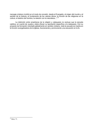 mensaje cristiano incidirá en el modo de concebir, desde el Evangelio, el origen del mundo y el
sentido de la historia, el fundamento de los valores éticos, la función de las religiones en la
cultura, el destino del hombre, la relación con la naturaleza...”.15

        La distinción entre enseñanza de la religión y catequesis no excluye que la escuela
católica, en cuanto tal, pueda y deba ofrecer su aportación específica a la catequesis. Con su
proyecto de formación orientado globalmente en sentido cristiano, toda la escuela se inserta en
la función evangelizadora de la Iglesia, favoreciendo y promoviendo una educación en la fe.




15
     Idem, 73.
 