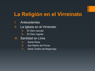 La Religión en el Virreinato
I.    Antecedentes
II.   La Iglesia en el Virreinato
      A.   El Clero secular
      B.   El Clero regular
III. Santidad en Lima
      A.   Santa Rosa
      B.   San Martín de Porras
      C.   Santo Toribio de Mogrovejo
 