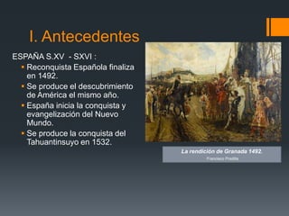I. Antecedentes
ESPAÑA S.XV - SXVI :
   Reconquista Española finaliza
    en 1492.
   Se produce el descubrimiento
    de América el mismo año.
   España inicia la conquista y
    evangelización del Nuevo
    Mundo.
   Se produce la conquista del
    Tahuantinsuyo en 1532.
                                    La rendición de Granada 1492.
                                             Francisco Pradilla
 