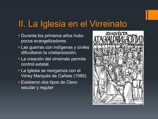 II. La Iglesia en el Virreinato
 Durante los primeros años hubo
  pocos evangelizadores.
 Las guerras con indígenas y civiles
  dificultaron la cristianización.
 La creación del virreinato permite
  control estatal.
 La Iglesia se reorganiza con el
  Virrey Marqués de Cañete (1566).
 Existieron dos tipos de Clero:
  secular y regular
 