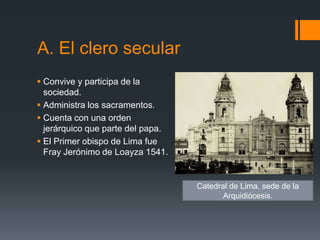 A. El clero secular
 Convive y participa de la
  sociedad.
 Administra los sacramentos.
 Cuenta con una orden
  jerárquico que parte del papa.
 El Primer obispo de Lima fue
  Fray Jerónimo de Loayza 1541.


                                   Catedral de Lima, sede de la
                                          Arquidiócesis.
 