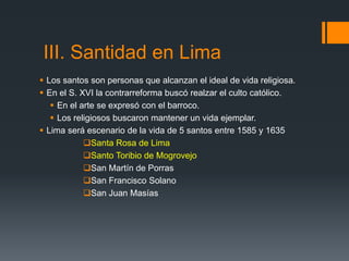 III. Santidad en Lima
 Los santos son personas que alcanzan el ideal de vida religiosa.
 En el S. XVI la contrarreforma buscó realzar el culto católico.
    En el arte se expresó con el barroco.
    Los religiosos buscaron mantener un vida ejemplar.
 Lima será escenario de la vida de 5 santos entre 1585 y 1635
            Santa Rosa de Lima
            Santo Toribio de Mogrovejo
            San Martín de Porras
            San Francisco Solano
            San Juan Masías
 
