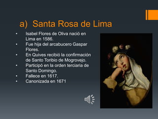 a) Santa Rosa de Lima
•    Isabel Flores de Oliva nació en
     Lima en 1586.
•    Fue hija del arcabucero Gaspar
     Flores.
•    En Quives recibió la confirmación
     de Santo Toribio de Mogrovejo.
•    Participó en la orden terciaria de
     Santo Domingo.
•    Fallece en 1617.
•    Canonizada en 1671
 
