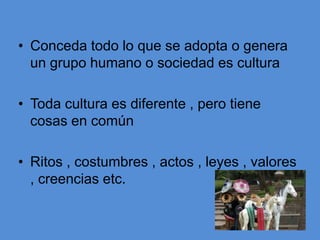 • Conceda todo lo que se adopta o genera
  un grupo humano o sociedad es cultura

• Toda cultura es diferente , pero tiene
  cosas en común

• Ritos , costumbres , actos , leyes , valores
  , creencias etc.
 