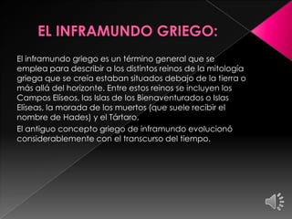 El inframundo griego es un término general que se
emplea para describir a los distintos reinos de la mitología
griega que se creía estaban situados debajo de la tierra o
más allá del horizonte. Entre estos reinos se incluyen los
Campos Elíseos, las Islas de los Bienaventurados o Islas
Elíseas, la morada de los muertos (que suele recibir el
nombre de Hades) y el Tártaro.
El antiguo concepto griego de inframundo evolucionó
considerablemente con el transcurso del tiempo.

 
