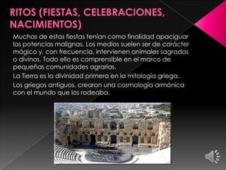 Muchas de estas fiestas tenían como finalidad apaciguar
las potencias malignas. Los medios suelen ser de carácter
mágico y, con frecuencia, intervienen animales sagrados
o divinos. Todo ello es comprensible en el marco de
pequeñas comunidades agrarias.
La Tierra es la divinidad primera en la mitología griega.
Los griegos antiguos, crearon una cosmología armónica
con el mundo que los rodeaba.

 