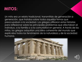 Un mito era un relato tradicional, transmitido de generación a
generación, que trataba sobre todos aquellos temas que
preocupaban a la sociedad. Los griegos utilizaron estas historias
para reflexionar sobre los principales problemas que afectaban al
individuo, a la familia o a la comunidad en general. A través de los
mitos, los griegos adquirían una idea coherente del mundo que
explicaba todos los fenómenos de la naturaleza y de la sociedad
humana.

 