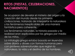 Se ocuparon de develar el misterio del origen y la
creación del mundo desde las primeras
civilizaciones, tratando de interpretar la naturaleza
y los fenómenos inexplicables de una manera
fantástica pero coherente.
Los fenómenos naturales, la historia pasada y la
realidad eran explicados por los griegos por medio
de los mitos.
La mitología griega estaba basada en leyendas
sobre diosas y dioses con formas humanas pero
con poderes sobrenaturales que regían la
naturaleza, la vida y el destino de los hombres.

 
