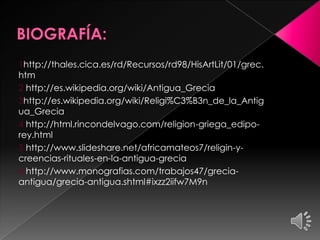 1http://thales.cica.es/rd/Recursos/rd98/HisArtLit/01/grec.
htm
2 http://es.wikipedia.org/wiki/Antigua_Grecia
3http://es.wikipedia.org/wiki/Religi%C3%B3n_de_la_Antig
ua_Grecia
4 http://html.rincondelvago.com/religion-griega_ediporey.html
5 http://www.slideshare.net/africamateos7/religin-ycreencias-rituales-en-la-antigua-grecia
6 http://www.monografias.com/trabajos47/greciaantigua/grecia-antigua.shtml#ixzz2iifw7M9n

 
