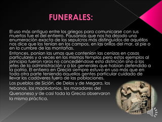 El uso más antiguo entre los griegos para comunicarse con sus
muertos fue el del entierro. Pausanias que nos ha dejado una
enumeración exacta de los sepulcros más distinguidos de aquéllos
nos dice que los tenían en los campos, en las orillas del mar, al pie o
en la cumbre de las montañas.
Entonces, ponían las urnas que contenían las cenizas en casas
particulares y a veces en los mismos templos pero estos ejemplos al
principio fueron raros no concediéndose esta distinción sino a los
jefes de la administración y a los generales que habían defendido a
la patria. El entierro en Grecia siempre estuvo en uso más que en
toda otra parte teniendo aquellas gentes particular cuidado de
llevar los cadáveres fuera de las poblaciones.
Los pueblos de Sición, de Delos y de Megara, los
tebanos, los macedonios, los moradores del
Quersoneso y de casi toda la Grecia observaron
la misma práctica.

 