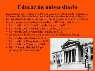 Educación universitaria
La enseñanza universitaria en el Perú se inauguró en 1551 con la fundación de
la Universidad Mayor de San Marcos en Lima, por obra de los dominicos, la
fue la institución de educación superior más antigua del continente americano.
Otras importantes universidades fundadas en el Perú virreinal fueron:
• Universidad de San Cristóbal de Huamanga, en 1677.
• Universidad de San Antonio Abad, en el Cuzco, en 1692.
• Universidad de San Agustín de Arequipa, en 1714.
• En el ámbito de América del Sur (Antes de las reformas borbónicas):
• Universidad Santo Tomás, en 1580.
• Universidad de Chuquisaca, en 1634.
• Universidad de Córdoba, en 1664.
• Real Universidad de San Felipe
   (Santiago de Chile), en 1738.
 