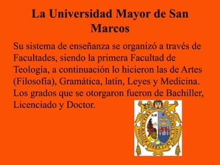 La Universidad Mayor de San
              Marcos
Su sistema de enseñanza se organizó a través de
Facultades, siendo la primera Facultad de
Teología, a continuación lo hicieron las de Artes
(Filosofía), Gramática, latín, Leyes y Medicina.
Los grados que se otorgaron fueron de Bachiller,
Licenciado y Doctor.
 