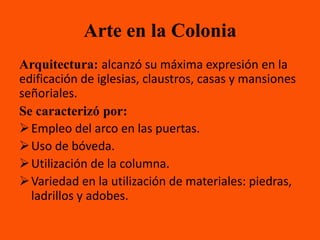 Arte en la Colonia
Arquitectura: alcanzó su máxima expresión en la
edificación de iglesias, claustros, casas y mansiones
señoriales.
Se caracterizó por:
 Empleo del arco en las puertas.
 Uso de bóveda.
 Utilización de la columna.
 Variedad en la utilización de materiales: piedras,
  ladrillos y adobes.
 