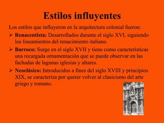 Estilos influyentes
Los estilos que influyeron en la arquitectura colonial fueron:
 Renacentista: Desarrollados durante el siglo XVI, siguiendo
  los lineamientos del renacimiento italiano.
 Barroco: Surge en el siglo XVII y tiene como características
  una recargada ornamentación que se puede observar en las
  fachadas de lagunas iglesias y altares.
 Neoclásico: Introducidos a fines del siglo XVIII y principios
  XIX, se caracteriza por querer volver al clasicismo del arte
  griego y romano.
 