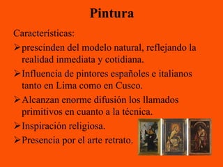 Pintura
Características:
prescinden del modelo natural, reflejando la
 realidad inmediata y cotidiana.
Influencia de pintores españoles e italianos
 tanto en Lima como en Cusco.
Alcanzan enorme difusión los llamados
 primitivos en cuanto a la técnica.
Inspiración religiosa.
Presencia por el arte retrato.
 