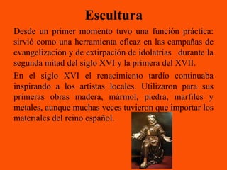 Escultura
Desde un primer momento tuvo una función práctica:
sirvió como una herramienta eficaz en las campañas de
evangelización y de extirpación de idolatrías durante la
segunda mitad del siglo XVI y la primera del XVII.
En el siglo XVI el renacimiento tardío continuaba
inspirando a los artistas locales. Utilizaron para sus
primeras obras madera, mármol, piedra, marfiles y
metales, aunque muchas veces tuvieron que importar los
materiales del reino español.
 