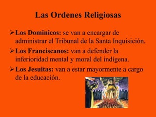Las Ordenes Religiosas
Los Dominicos: se van a encargar de
 administrar el Tribunal de la Santa Inquisición.
Los Franciscanos: van a defender la
 inferioridad mental y moral del indígena.
Los Jesuitas: van a estar mayormente a cargo
 de la educación.
 