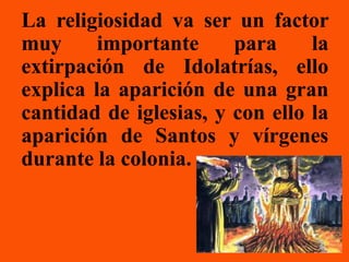 La religiosidad va ser un factor
muy      importante     para     la
extirpación de Idolatrías, ello
explica la aparición de una gran
cantidad de iglesias, y con ello la
aparición de Santos y vírgenes
durante la colonia.
 
