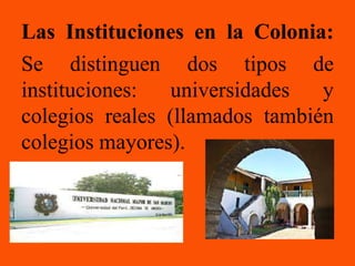 Las Instituciones en la Colonia:
Se distinguen dos tipos de
instituciones:  universidades   y
colegios reales (llamados también
colegios mayores).
 
