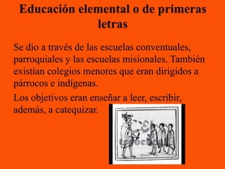 Educación elemental o de primeras
              letras
Se dio a través de las escuelas conventuales,
parroquiales y las escuelas misionales. También
existían colegios menores que eran dirigidos a
párrocos e indígenas.
Los objetivos eran enseñar a leer, escribir,
además, a catequizar.
 